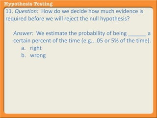 11. Question: How do we decide how much evidence is 
required before we will reject the null hypothesis? 
Answer: We estimate the probability of being ______ a 
certain percent of the time (e.g., .05 or 5% of the time). 
a. right 
b. wrong 
 