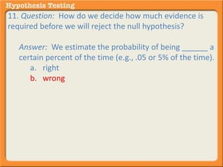 11. Question: How do we decide how much evidence is 
required before we will reject the null hypothesis? 
Answer: We estimate the probability of being ______ a 
certain percent of the time (e.g., .05 or 5% of the time). 
a. right 
b. wrong 
 