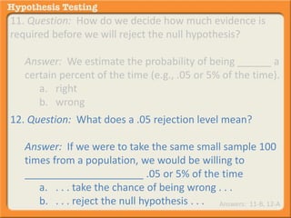 11. Question: How do we decide how much evidence is 
required before we will reject the null hypothesis? 
Answer: We estimate the probability of being ______ a 
certain percent of the time (e.g., .05 or 5% of the time). 
a. right 
b. wrong 
12. Question: What does a .05 rejection level mean? 
Answer: If we were to take the same small sample 100 
times from a population, we would be willing to 
_____________________ .05 or 5% of the time 
a. . . . take the chance of being wrong . . . 
b. . . . reject the null hypothesis . . . Answers: 11-B, 12-A 
 