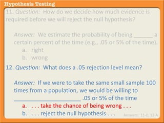 11. Question: How do we decide how much evidence is 
required before we will reject the null hypothesis? 
Answer: We estimate the probability of being ______ a 
certain percent of the time (e.g., .05 or 5% of the time). 
a. right 
b. wrong 
12. Question: What does a .05 rejection level mean? 
Answer: If we were to take the same small sample 100 
times from a population, we would be willing to 
_____________________ .05 or 5% of the time 
a. . . . take the chance of being wrong . . . 
b. . . . reject the null hypothesis . . . Answers: 11-B, 12-A 
