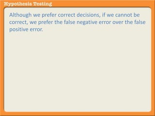 Although we prefer correct decisions, if we cannot be 
correct, we prefer the false negative error over the false 
positive error. 
In other words you’d rather render a “NOT GUILTY” 
verdict when there is GUILT. 
Than a “GUILTY” verdict where there is NO GUILT. 
 
