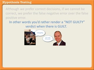 Although we prefer correct decisions, if we cannot be 
correct, we prefer the false negative error over the false 
positive error. 
In other words you’d rather render a “NOT GUILTY” 
verdict when there is GUILT. 
not guilty 
and I really 
WAS guilty! 
Than a “GUILTY” verdict where there is NO GUILT. 
 