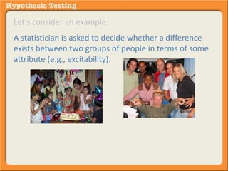 Let’s consider an example: 
A statistician is asked to decide whether a difference 
exists between two groups of people in terms of some 
attribute (e.g., excitability). 
It is a dichotomous decision (meaning only two 
options), different or not different. 
There is no in-between or partial decision. 
 