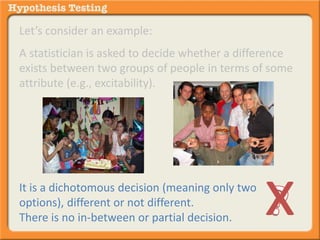 Let’s consider an example: 
A statistician is asked to decide whether a difference 
exists between two groups of people in terms of some 
attribute (e.g., excitability). 
It is a dichotomous decision (meaning only two 
options), different or not different. 
There is no in-between or partial decision. x 
 