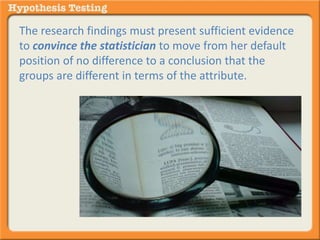 The research findings must present sufficient evidence 
to convince the statistician to move from her default 
position of no difference to a conclusion that the 
groups are different in terms of the attribute. 
 