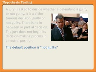 A jury is asked to decide whether a defendant is guilty 
or not guilty. It is a dicho-tomous 
decision, guilty or 
not guilty. There is no in-between 
or partial decision. 
The jury does not begin its 
decision-making process in 
a neutral position. 
The default position is “not guilty.” 
 
