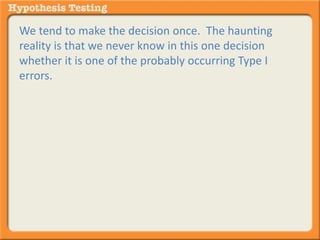We tend to make the decision once. The haunting 
reality is that we never know in this one decision 
whether it is one of the probably occurring Type I 
errors. 
 