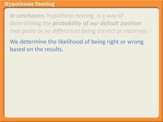 In conclusion, hypothesis testing, is a way of 
determining the probability of our default position 
(not guilty or no difference) being correct or incorrect. 
We determine the likelihood of being right or wrong 
based on the results. 
 