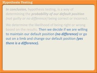 In conclusion, hypothesis testing, is a way of 
determining the probability of our default position 
(not guilty or no difference) being correct or incorrect. 
We determine the likelihood of being right or wrong 
based on the results. Then we decide if we are willing 
to maintain our default position (no difference) or go 
out on a limb and change our default position (yes 
there is a difference). 
 