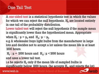 One Tail Test

A one-sided test is a statistical hypothesis test in which the values
for which we can reject the null hypothesis, H0 are located entirely
in one tail of the probability distribution.
                          - the B-school
Lower tailed test will reject the null hypothesis if the sample mean
is significantly lower than the hypothesized mean. Appropriate
when H0 : µ = µ0 and HA: µ < µ0
e.g A wholesaler buys light bulbs from the manufacturer in large
lots and decides not to accept a lot unless the mean life is at least
1000 hours.
 H0 : µ = 1000 hours and HA: µ <1000 hours
and uses a lower tail test.
i.e he rejects H0 only if the mean life of sampled bulbs is
significantly below 1000 hours. (he accepts HA and rejects the lot)
 