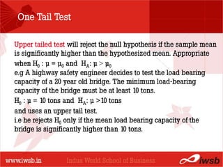 One Tail Test

Upper tailed test will reject the null hypothesis if the sample mean
is significantly higher than the hypothesized mean. Appropriate
                         - the B-school
when H0 : µ = µ0 and HA: µ > µ0
e.g A highway safety engineer decides to test the load bearing
capacity of a 20 year old bridge. The minimum load-bearing
capacity of the bridge must be at least 10 tons.
H0 : µ = 10 tons and HA: µ >10 tons
and uses an upper tail test.
i.e he rejects H0 only if the mean load bearing capacity of the
bridge is significantly higher than 10 tons.
 