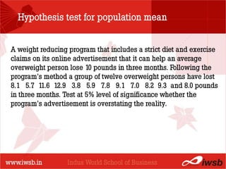 Hypothesis test for population mean


A weight reducing program that includes a strict diet and exercise
claims on its online advertisement that it can help an average
                          - the B-school
overweight person lose 10 pounds in three months. Following the
program’s method a group of twelve overweight persons have lost
8.1 5.7 11.6 12.9 3.8 5.9 7.8 9.1 7.0 8.2 9.3 and 8.0 pounds
in three months. Test at 5% level of significance whether the
program’s advertisement is overstating the reality.
 