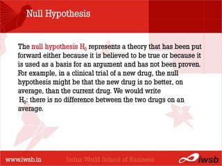 Null Hypothesis


The null hypothesis H0 represents a theory that has been put
forward either because it is believed to be true or because it
                        - the B-school
is used as a basis for an argument and has not been proven.
For example, in a clinical trial of a new drug, the null
hypothesis might be that the new drug is no better, on
average, than the current drug. We would write
 H0: there is no difference between the two drugs on an
average.
 