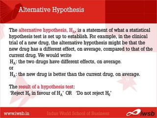 Alternative Hypothesis

The alternative hypothesis, HA, is a statement of what a statistical
hypothesis test is set up to establish. For example, in the clinical
                          - the B-school
trial of a new drug, the alternative hypothesis might be that the
new drug has a different effect, on average, compared to that of the
current drug. We would write
 HA: the two drugs have different effects, on average.
or
 HA: the new drug is better than the current drug, on average.

The result of a hypothesis test:
‘Reject H0 in favour of HA’ OR ‘Do not reject H0’
 