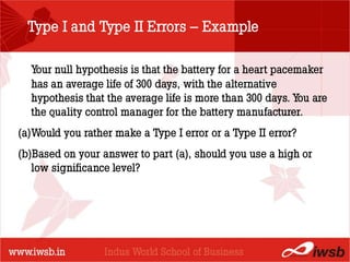 Type I and Type II Errors – Example

  Your null hypothesis is that the battery for a heart pacemaker
  has an average life of 300 days, with the alternative
                          - the B-school
  hypothesis that the average life is more than 300 days. You are
  the quality control manager for the battery manufacturer.
(a)Would you rather make a Type I error or a Type II error?
(b)Based on your answer to part (a), should you use a high or
   low significance level?
 