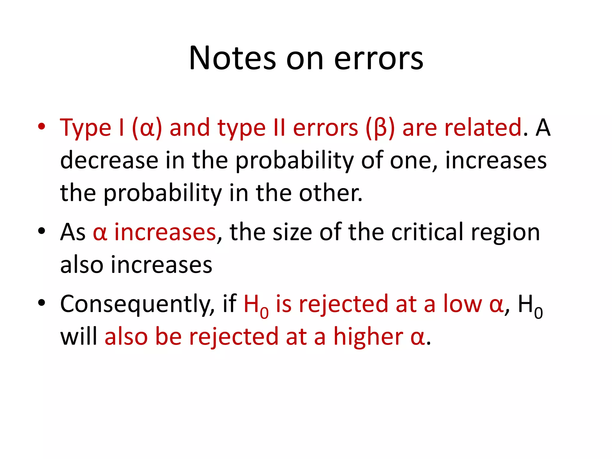 Notes on errors
• Type I (α) and type II errors (β) are related. A
decrease in the probability of one, increases
the probability in the other.
• As α increases, the size of the critical region
also increases
• Consequently, if H0 is rejected at a low α, H0
will also be rejected at a higher α.
 