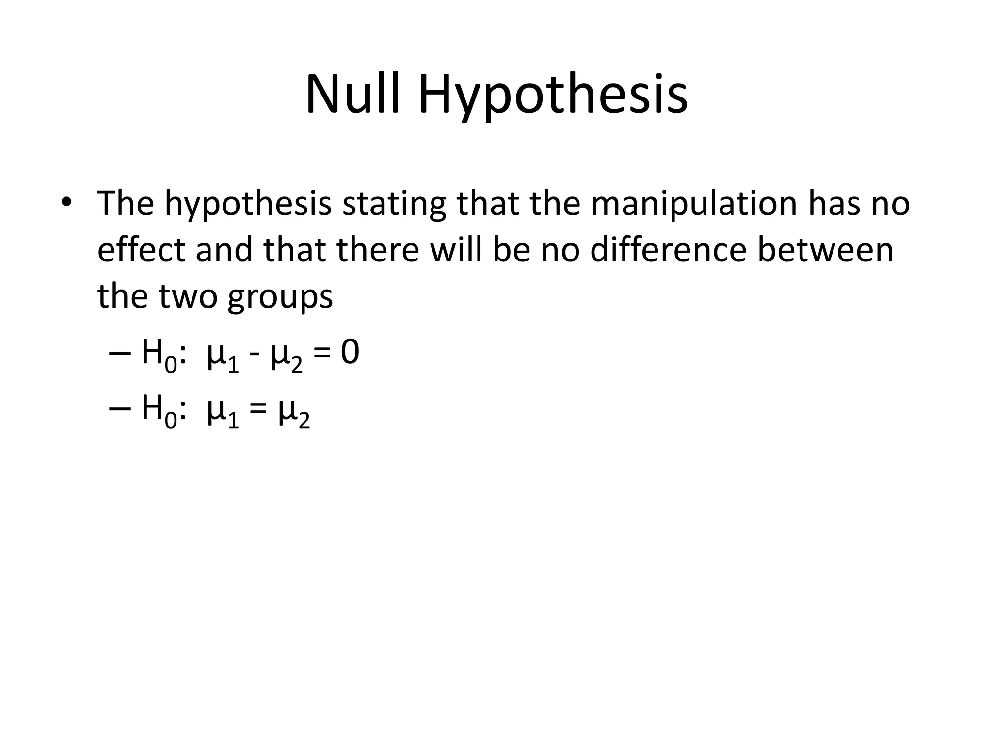 Null Hypothesis
• The hypothesis stating that the manipulation has no
effect and that there will be no difference between
the two groups
– H0: μ1 - μ2 = 0
– H0: μ1 = μ2
 