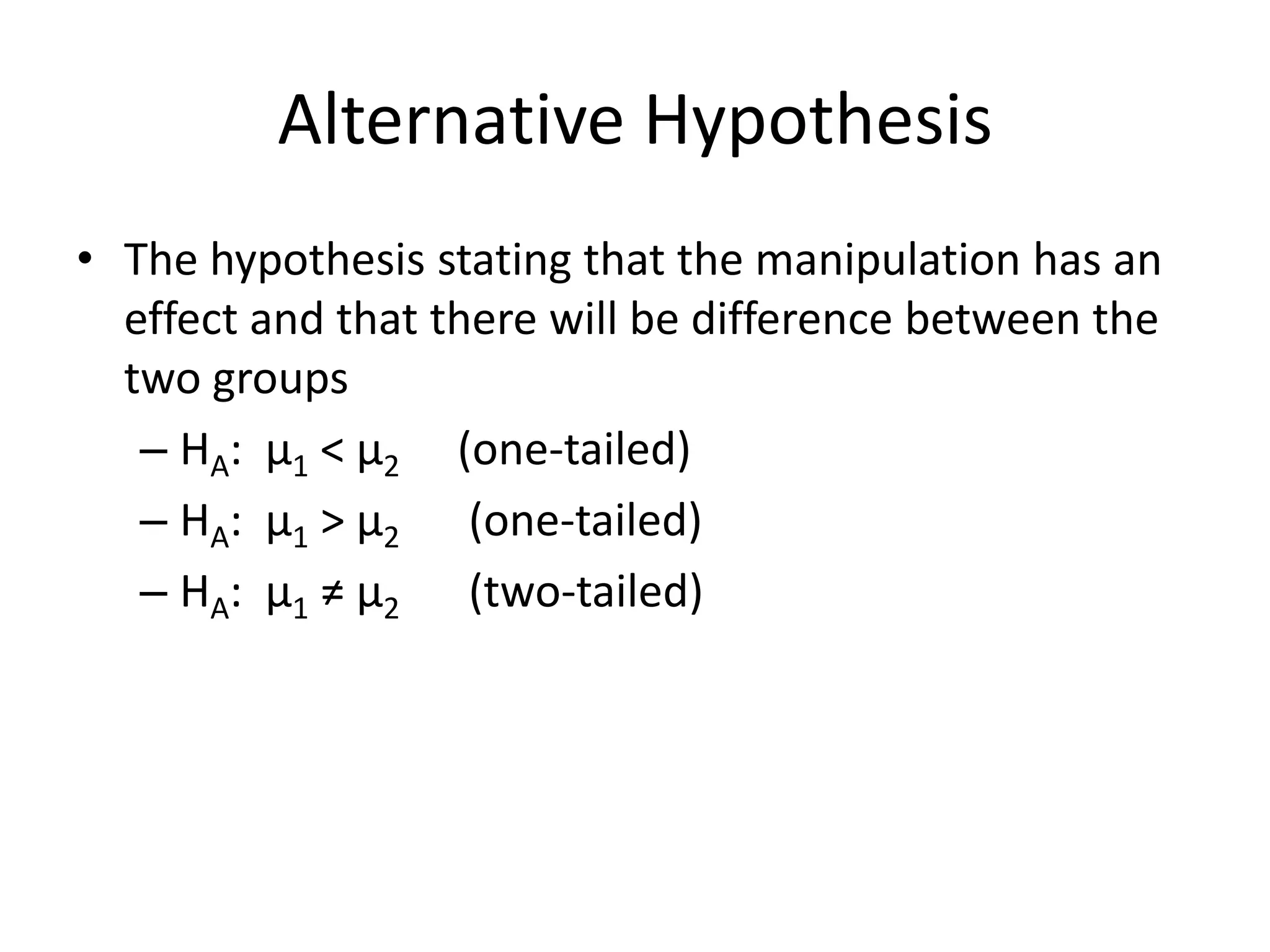 Alternative Hypothesis
• The hypothesis stating that the manipulation has an
effect and that there will be difference between the
two groups
– HA: μ1 < μ2 (one-tailed)
– HA: μ1 > μ2 (one-tailed)
– HA: μ1 ≠ μ2 (two-tailed)
 