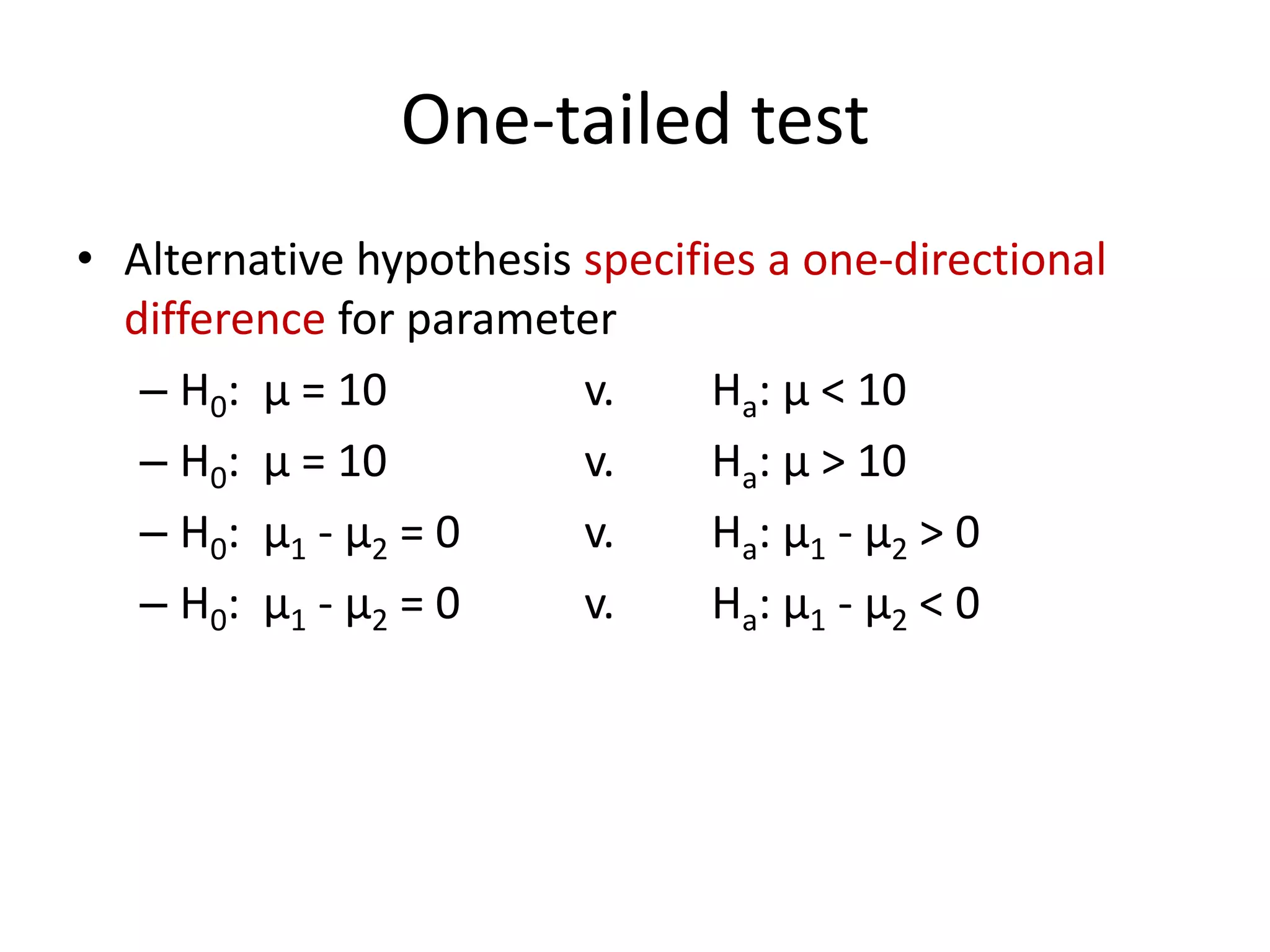 One-tailed test
• Alternative hypothesis specifies a one-directional
difference for parameter
– H0: μ = 10 v. Ha: μ < 10
– H0: μ = 10 v. Ha: μ > 10
– H0: μ1 - μ2 = 0 v. Ha: μ1 - μ2 > 0
– H0: μ1 - μ2 = 0 v. Ha: μ1 - μ2 < 0
 