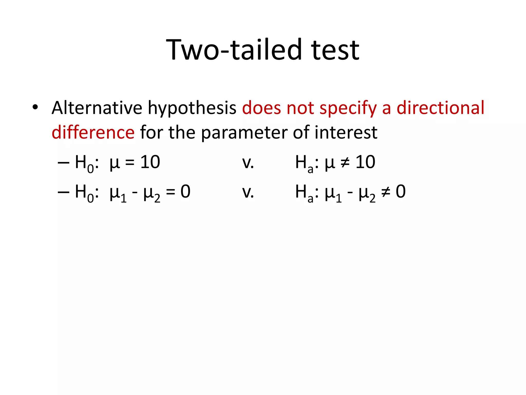 Two-tailed test
• Alternative hypothesis does not specify a directional
difference for the parameter of interest
– H0: μ = 10 v. Ha: μ ≠ 10
– H0: μ1 - μ2 = 0 v. Ha: μ1 - μ2 ≠ 0
 
