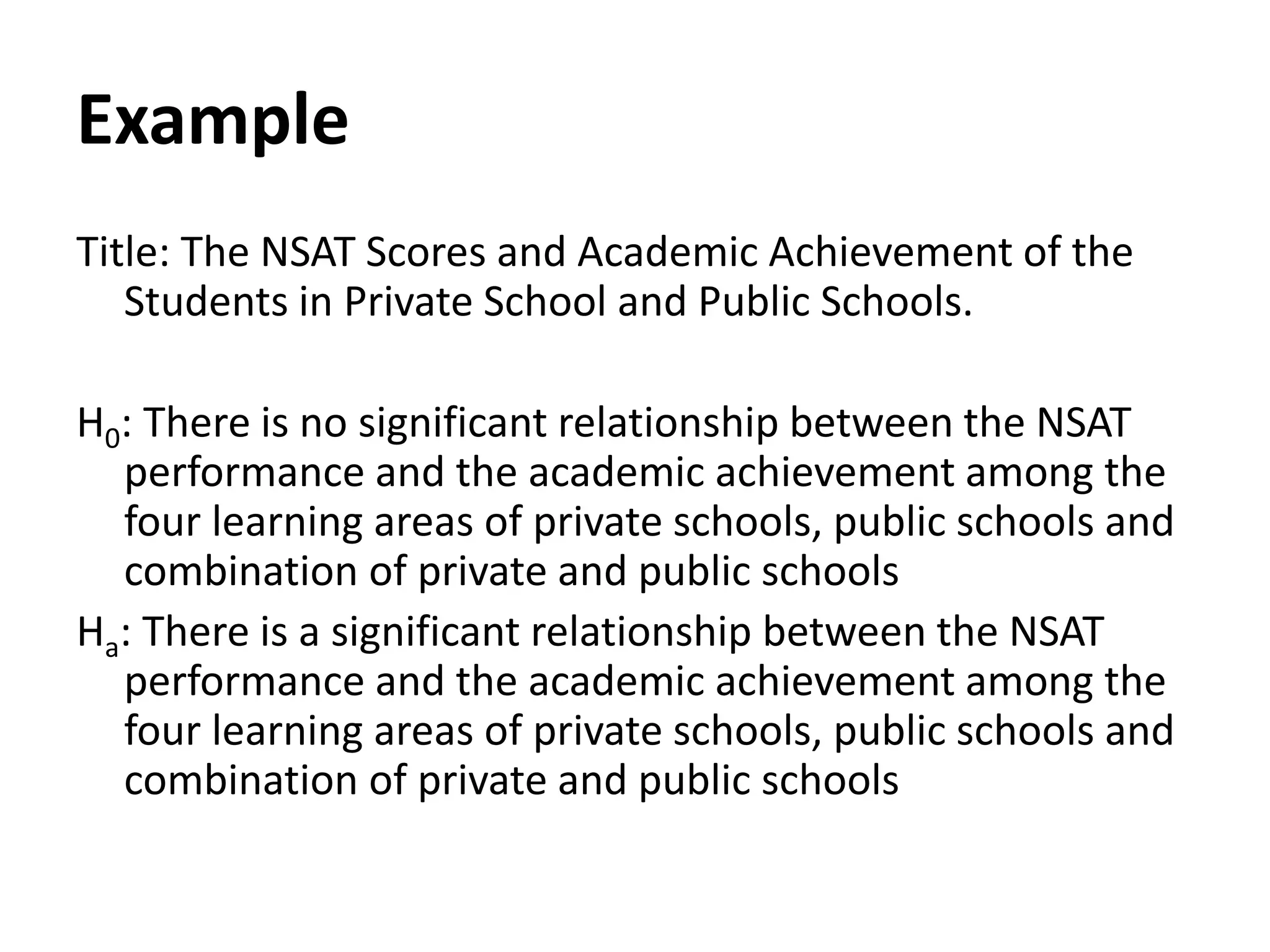 Example
Title: The NSAT Scores and Academic Achievement of the
Students in Private School and Public Schools.
H0: There is no significant relationship between the NSAT
performance and the academic achievement among the
four learning areas of private schools, public schools and
combination of private and public schools
Ha: There is a significant relationship between the NSAT
performance and the academic achievement among the
four learning areas of private schools, public schools and
combination of private and public schools
 
