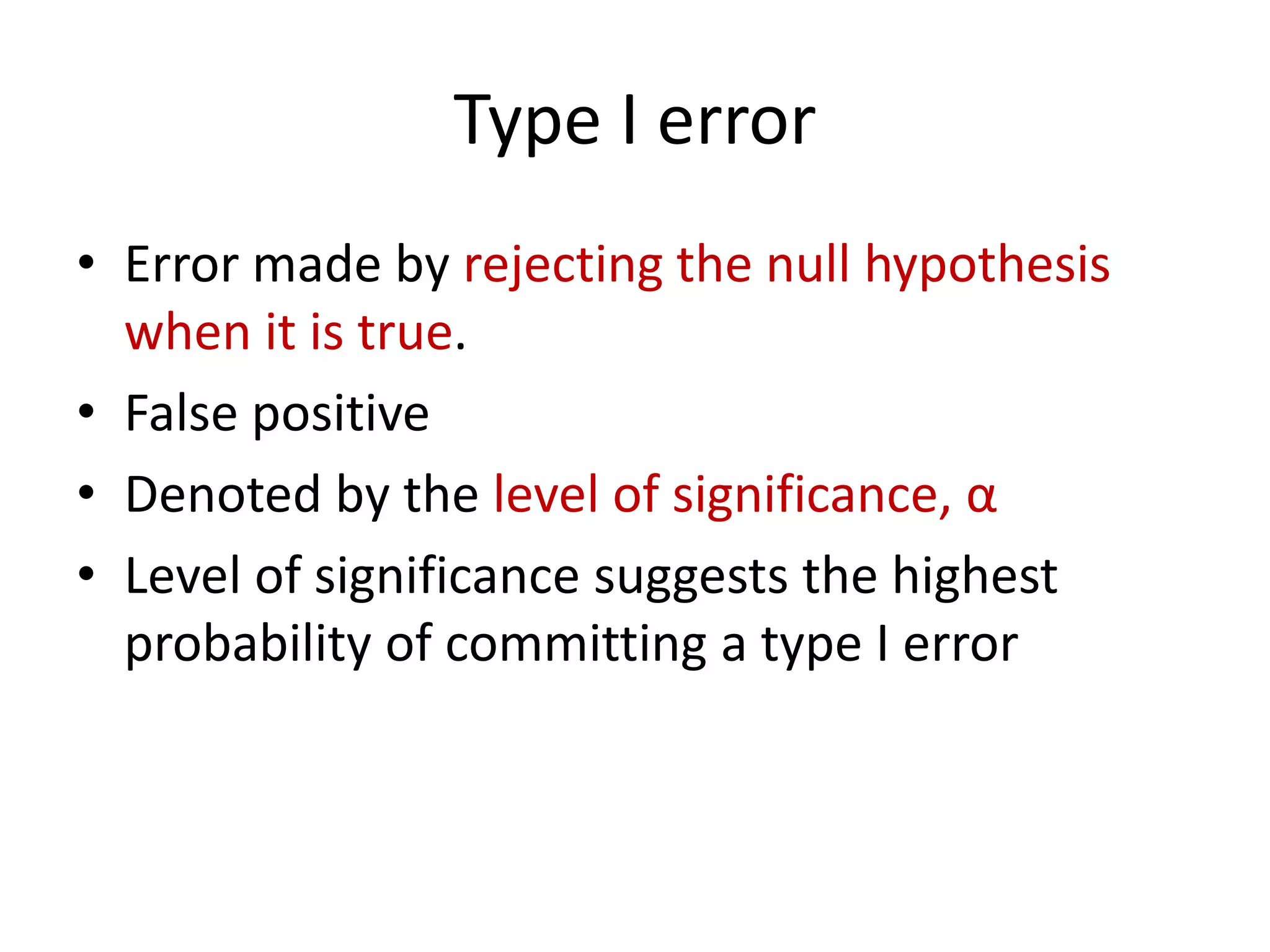 Type I error
• Error made by rejecting the null hypothesis
when it is true.
• False positive
• Denoted by the level of significance, α
• Level of significance suggests the highest
probability of committing a type I error
 