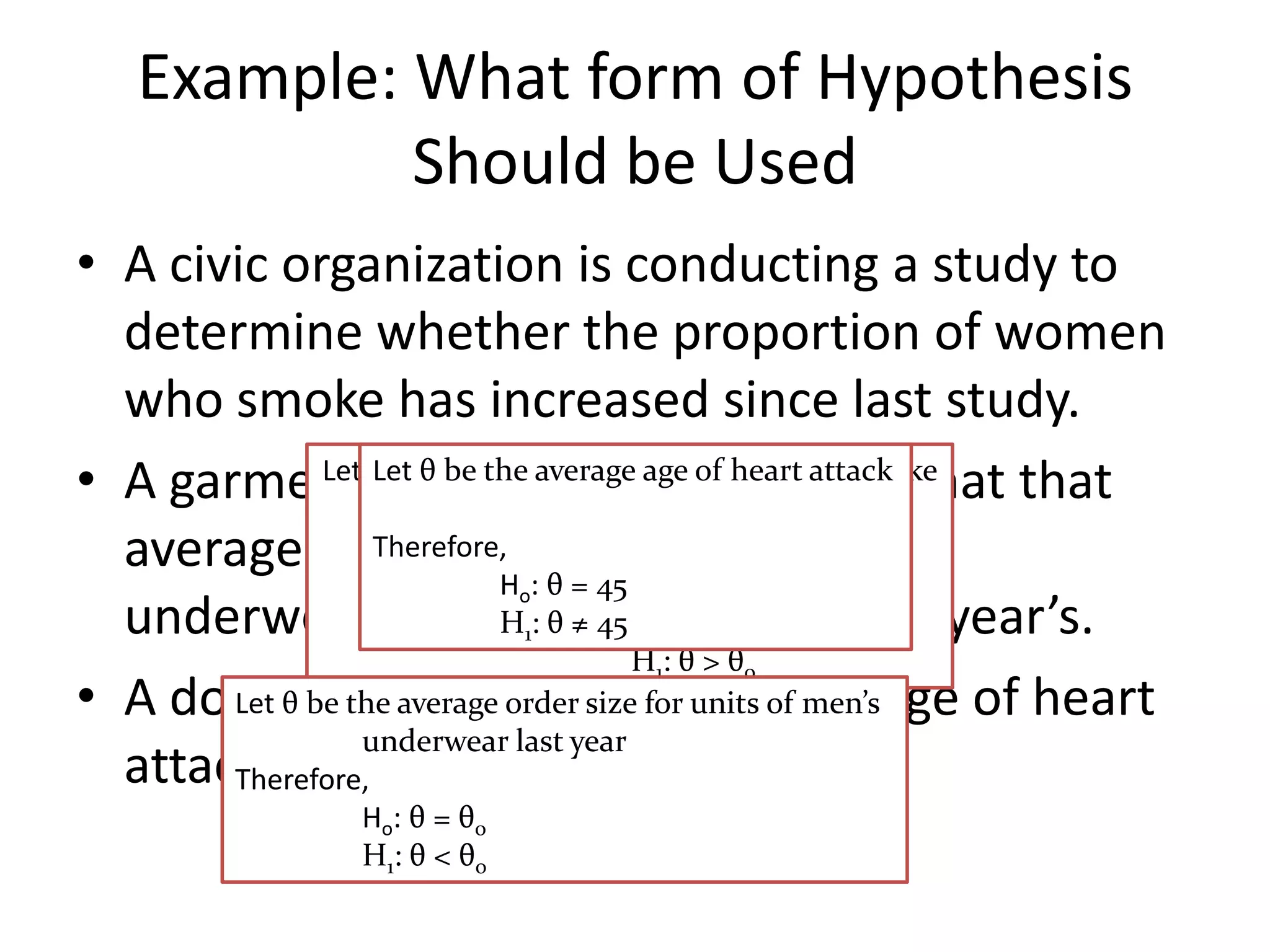 Example: What form of Hypothesis
            Should be Used
• A civic organization is conducting a study to
  determine whether the proportion of women
  who smoke has increased since last study.
• A garment θmanufacturer of heart attack that that
                                              suspects
              Let Let θthe the average of women who smoke
                   be be proportion age
                            during the last study
  average order size for units of men’s
                  Therefore,
                             H : θTherefore,
                              o    = 45
  underwear has decreased θ  H : θ ≠ 45 H : θ = from last year’s.
                              1   o    o
                                  1    oH:θ>θ
• A doctor claims thatsize for average age of heart
       Let θ be the average order the units of men’s
                 underwear last year
  attack patient is 45.
       Therefore,
                 Ho: θ = θo
                 H1: θ < θo
 