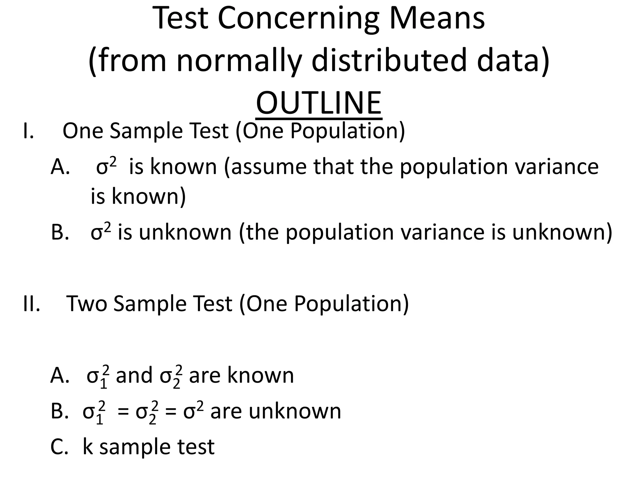 Test Concerning Means
         (from normally distributed data)
                    OUTLINE
I.     One Sample Test (One Population)
      A. σ2 is known (assume that the population variance
         is known)
      B. σ2 is unknown (the population variance is unknown)

II.    Two Sample Test (One Population)

           2      2
      A. σ1 and σ2 are known
      B. σ1 = σ2 = σ2 are unknown
           2   2

      C. k sample test
 