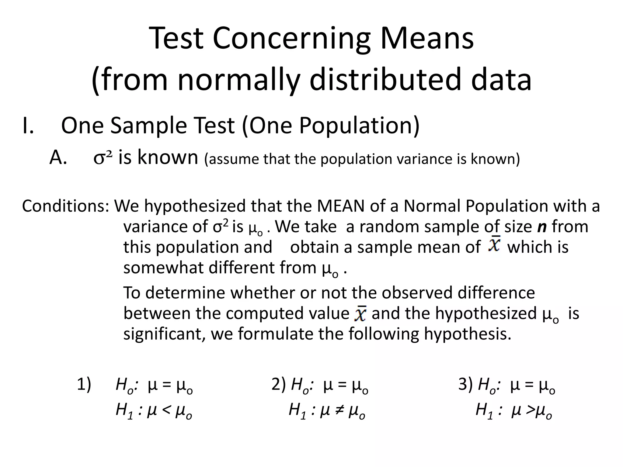 Test Concerning Means
         (from normally distributed data
I. One Sample Test (One Population)
   A.        σ2 is known (assume that the population variance is known)

Conditions: We hypothesized that the MEAN of a Normal Population with a
             variance of σ2 is µo . We take a random sample of size n from
             this population and obtain a sample mean of which is
             somewhat different from µo .
             To determine whether or not the observed difference
             between the computed value and the hypothesized µo is
             significant, we formulate the following hypothesis.

        1)      Ho: µ = µo           2) Ho: µ = µo            3) Ho: µ = µo
                H1 : µ < µo            H1 : µ ≠ µo              H1 : µ >µo
 