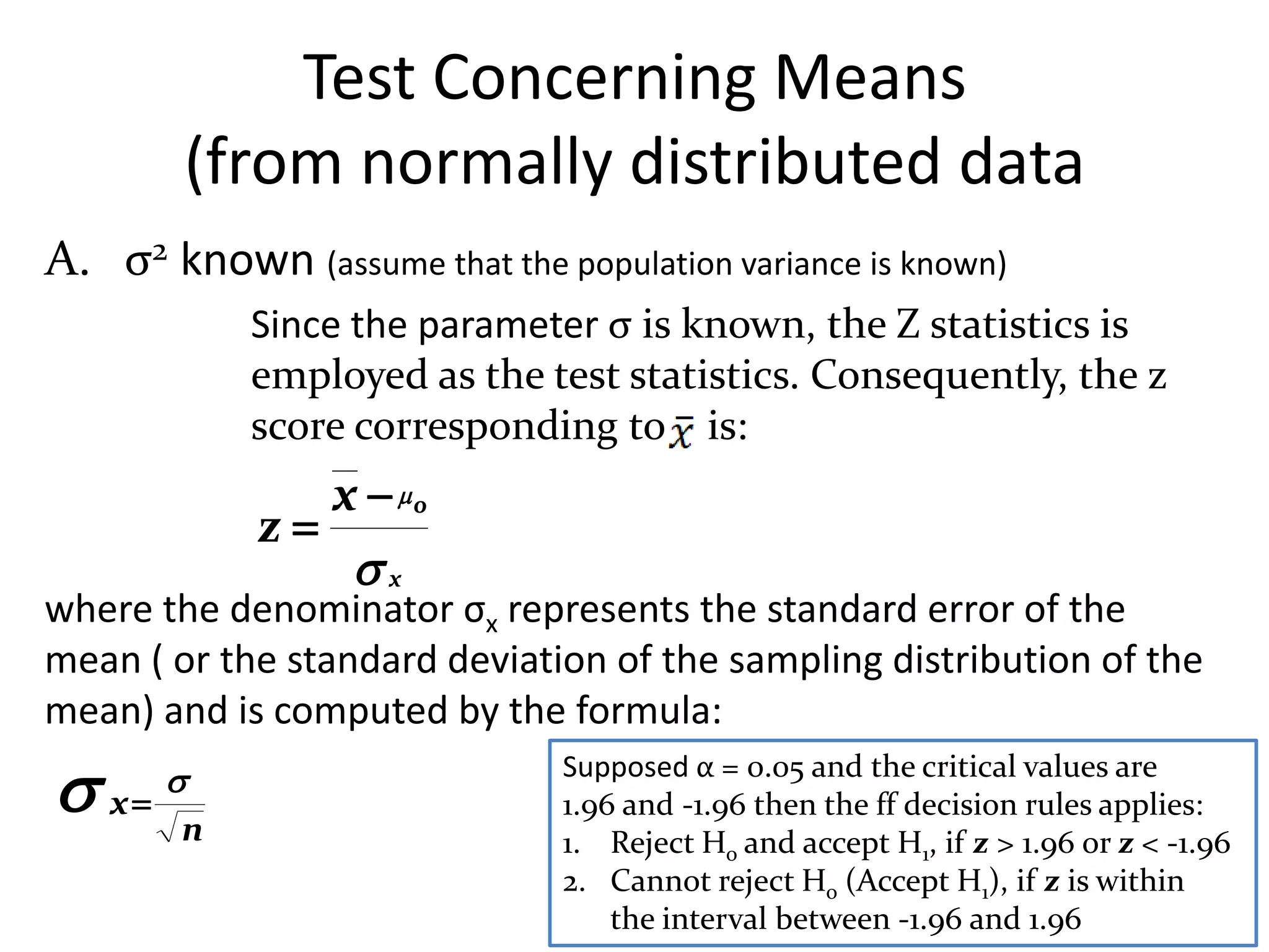 Test Concerning Means
        (from normally distributed data
A. σ2 known (assume that the population variance is known)
            Since the parameter σ is known, the Z statistics is
            employed as the test statistics. Consequently, the z
            score corresponding to is:
               x  o
            z
                x
where the denominator σx represents the standard error of the
mean ( or the standard deviation of the sampling distribution of the
mean) and is computed by the formula:

 x   
        n
                               Supposed α = 0.05 and the critical values are
                               1.96 and -1.96 then the ff decision rules applies:
                               1. Reject Ho and accept H1, if z > 1.96 or z < -1.96
                               2. Cannot reject Ho (Accept H1), if z is within
                                   the interval between -1.96 and 1.96
 