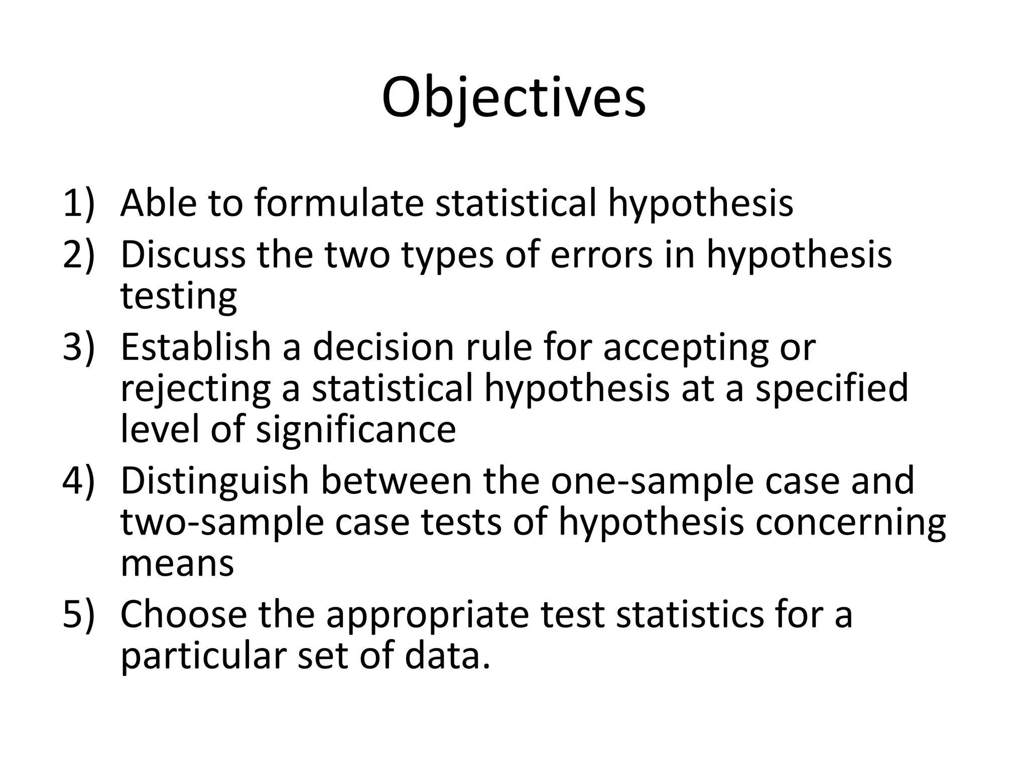 Objectives
1) Able to formulate statistical hypothesis
2) Discuss the two types of errors in hypothesis
   testing
3) Establish a decision rule for accepting or
   rejecting a statistical hypothesis at a specified
   level of significance
4) Distinguish between the one-sample case and
   two-sample case tests of hypothesis concerning
   means
5) Choose the appropriate test statistics for a
   particular set of data.
 