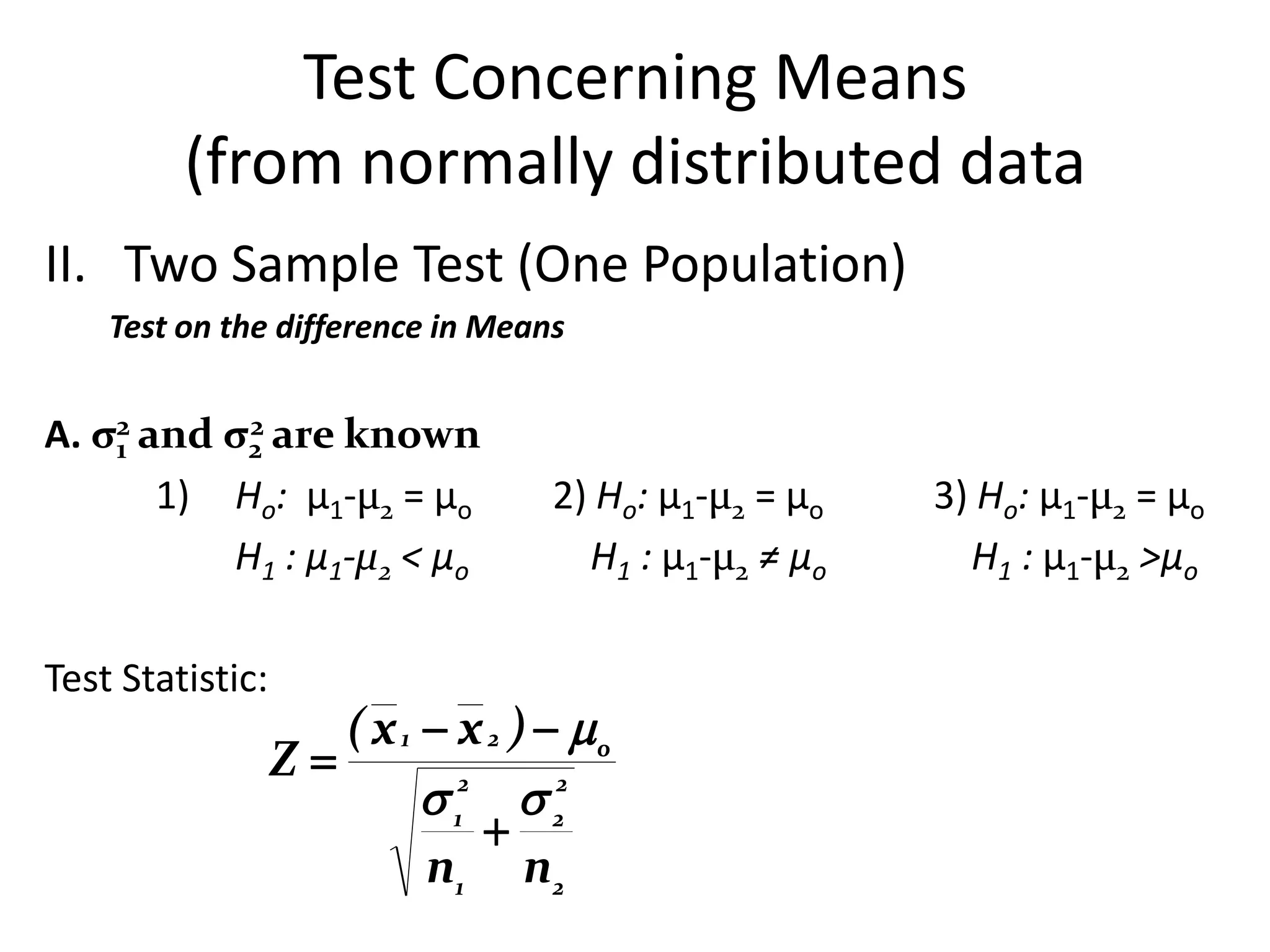 Test Concerning Means
         (from normally distributed data
II. Two Sample Test (One Population)
    Test on the difference in Means


A. σ2 and σ2 are known
    1
           2

       1) Ho: µ1-µ2 = µo           2) Ho: µ1-µ2 = µo   3) Ho: µ1-µ2 = µo
          H1 : µ1-µ2 < µo            H1 : µ1-µ2 ≠ µo     H1 : µ1-µ2 >µo

Test Statistic:
                     ( x 1  x 2 )  o
                  Z
                            12  22
                               
                           n1 n 2
 