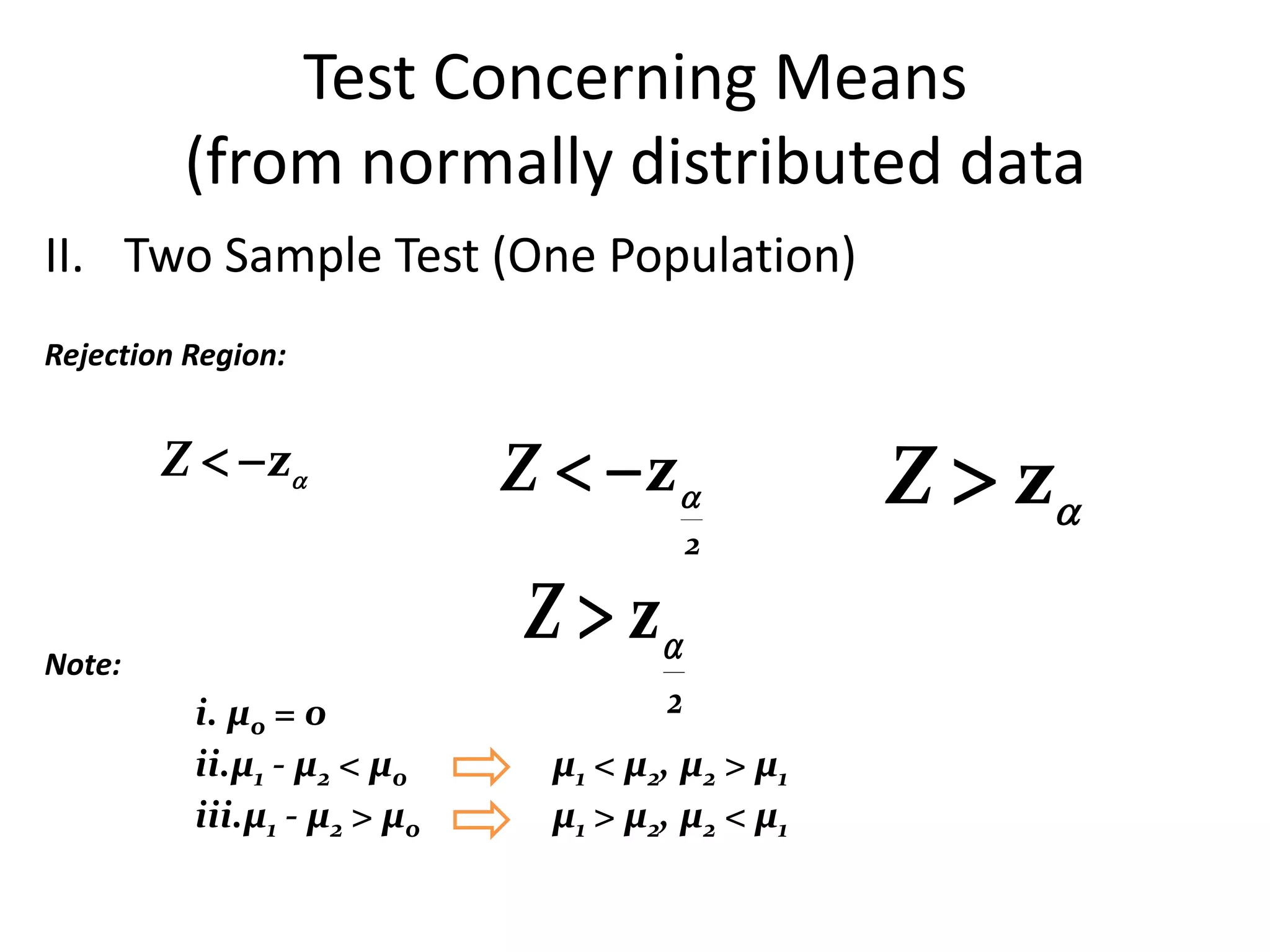 Test Concerning Means
         (from normally distributed data
II. Two Sample Test (One Population)
Rejection Region:


        Z   z             Z   z             Z  z
                                          2


Note:
                             Z  z
          i. µo = 0                   2
          ii.µ1 - µ2 < µ0      µ1 < µ2, µ2 > µ1
          iii.µ1 - µ2 > µo     µ1 > µ2, µ2 < µ1
 