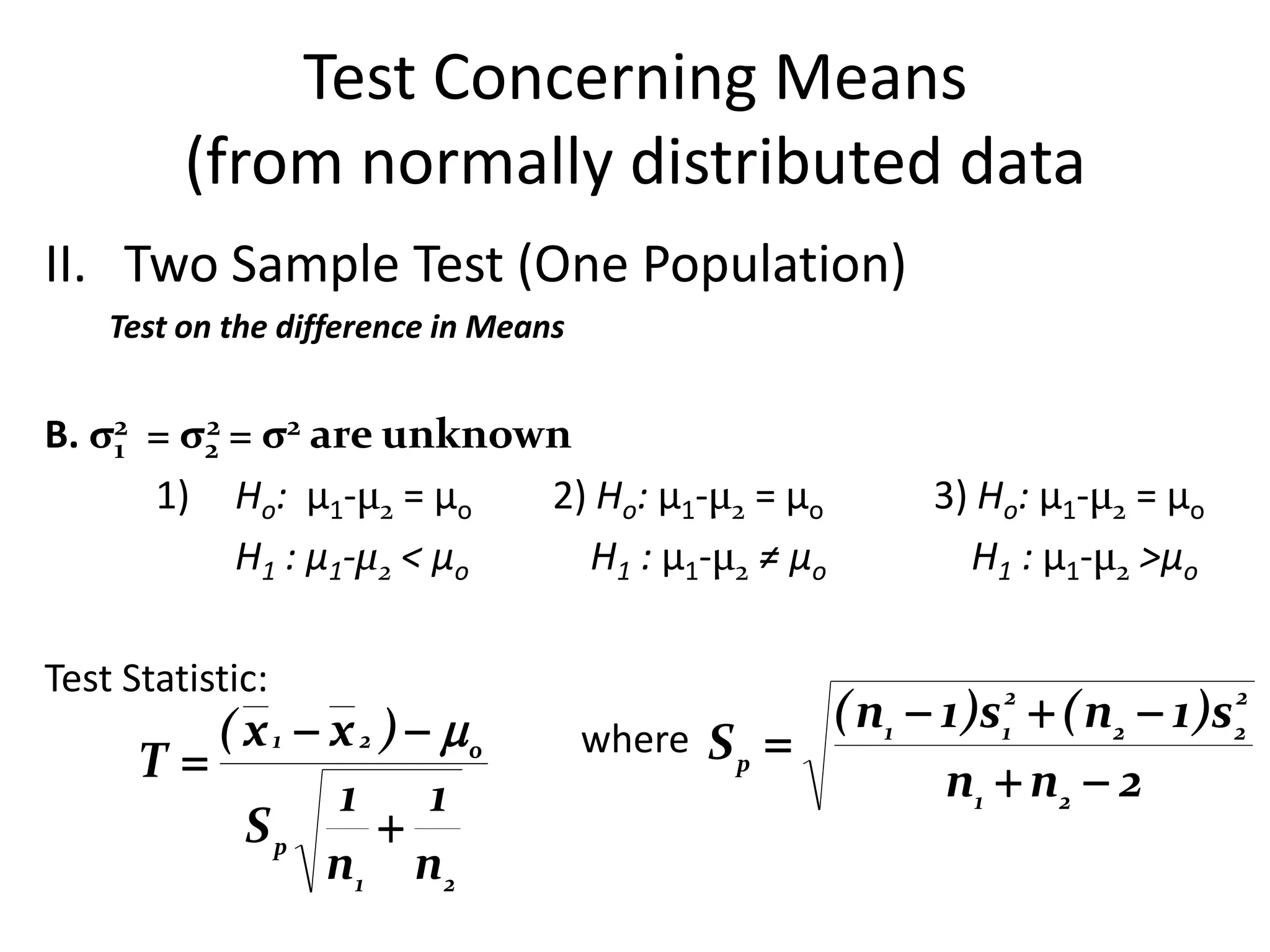 Test Concerning Means
         (from normally distributed data
II. Two Sample Test (One Population)
    Test on the difference in Means


B. σ2 = σ2 = σ2 are unknown
    1
         2

      1) Ho: µ1-µ2 = µo    2) Ho: µ1-µ2 = µo              3) Ho: µ1-µ2 = µo
           H1 : µ1-µ2 < µo   H1 : µ1-µ2 ≠ µo                H1 : µ1-µ2 >µo

Test Statistic:
         ( x 1  x 2 )  o                         ( n1  1 )s  ( n2  1 )s
                                                              2                 2
                                      where S p              1                 2
      T                                                   n1  n2  2
                 1 1
           Sp        
                 n1 n 2
 
