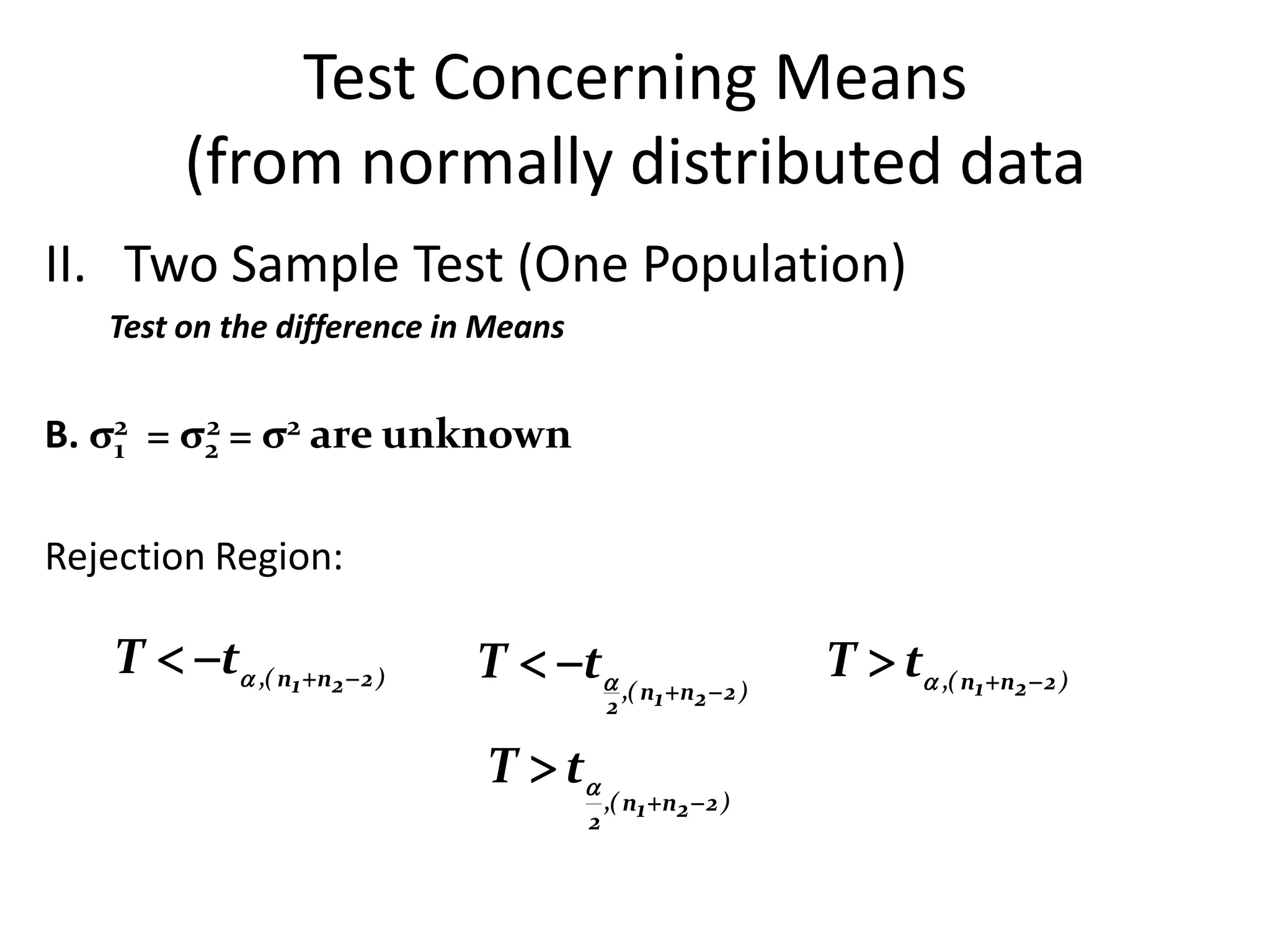 Test Concerning Means
        (from normally distributed data
II. Two Sample Test (One Population)
   Test on the difference in Means


B. σ2 = σ2 = σ2 are unknown
    1
         2



Rejection Region:

   T  t ,( n1 n2  2 )   T  t ,( n n  2 )          T  t ,( n1 n2  2 )
                                         2     1    2


                             T  t
                                         ,( n1  n2  2 )
                                     2
 