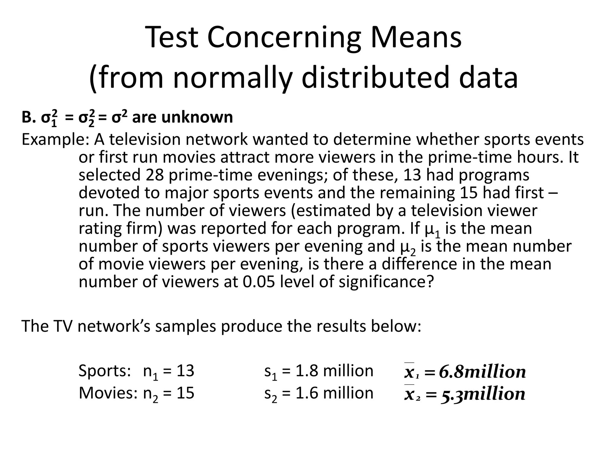 Test Concerning Means
         (from normally distributed data
B. σ1 = σ2 = σ2 are unknown
    2     2

Example: A television network wanted to determine whether sports events
        or first run movies attract more viewers in the prime-time hours. It
        selected 28 prime-time evenings; of these, 13 had programs
        devoted to major sports events and the remaining 15 had first –
        run. The number of viewers (estimated by a television viewer
        rating firm) was reported for each program. If µ1 is the mean
        number of sports viewers per evening and µ2 is the mean number
        of movie viewers per evening, is there a difference in the mean
        number of viewers at 0.05 level of significance?

The TV network’s samples produce the results below:

       Sports: n1 = 13          s1 = 1.8 million   x 1  6.8million
       Movies: n2 = 15          s2 = 1.6 million   x 2  5.3million
 