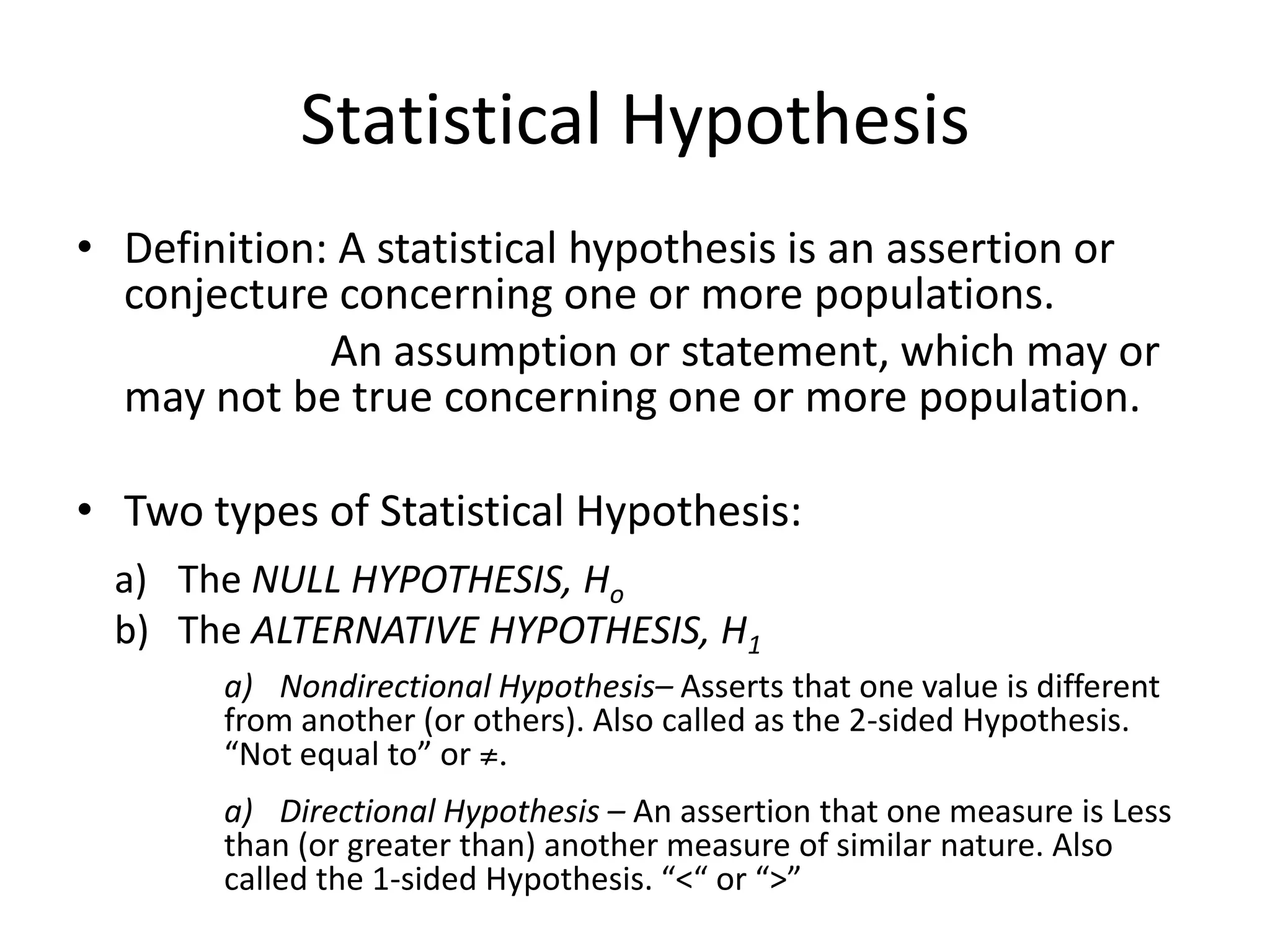 Statistical Hypothesis
• Definition: A statistical hypothesis is an assertion or
  conjecture concerning one or more populations.
             An assumption or statement, which may or
  may not be true concerning one or more population.

• Two types of Statistical Hypothesis:
  a) The NULL HYPOTHESIS, Ho
  b) The ALTERNATIVE HYPOTHESIS, H1
       a) Nondirectional Hypothesis– Asserts that one value is different
       from another (or others). Also called as the 2-sided Hypothesis.
       “Not equal to” or ≠.
       a) Directional Hypothesis – An assertion that one measure is Less
       than (or greater than) another measure of similar nature. Also
       called the 1-sided Hypothesis. “<“ or “>”
 