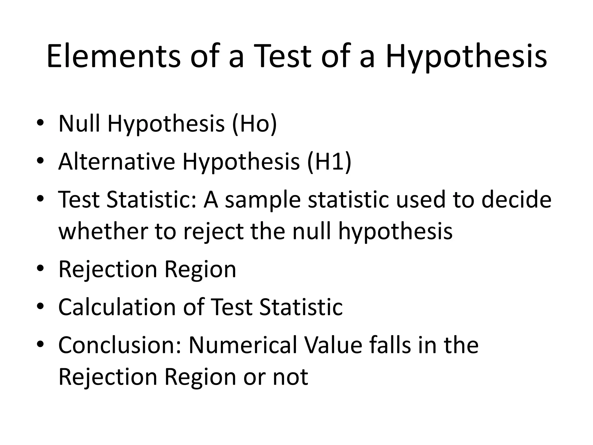 Elements of a Test of a Hypothesis
• Null Hypothesis (Ho)
• Alternative Hypothesis (H1)
• Test Statistic: A sample statistic used to decide
  whether to reject the null hypothesis
• Rejection Region
• Calculation of Test Statistic
• Conclusion: Numerical Value falls in the
  Rejection Region or not
 