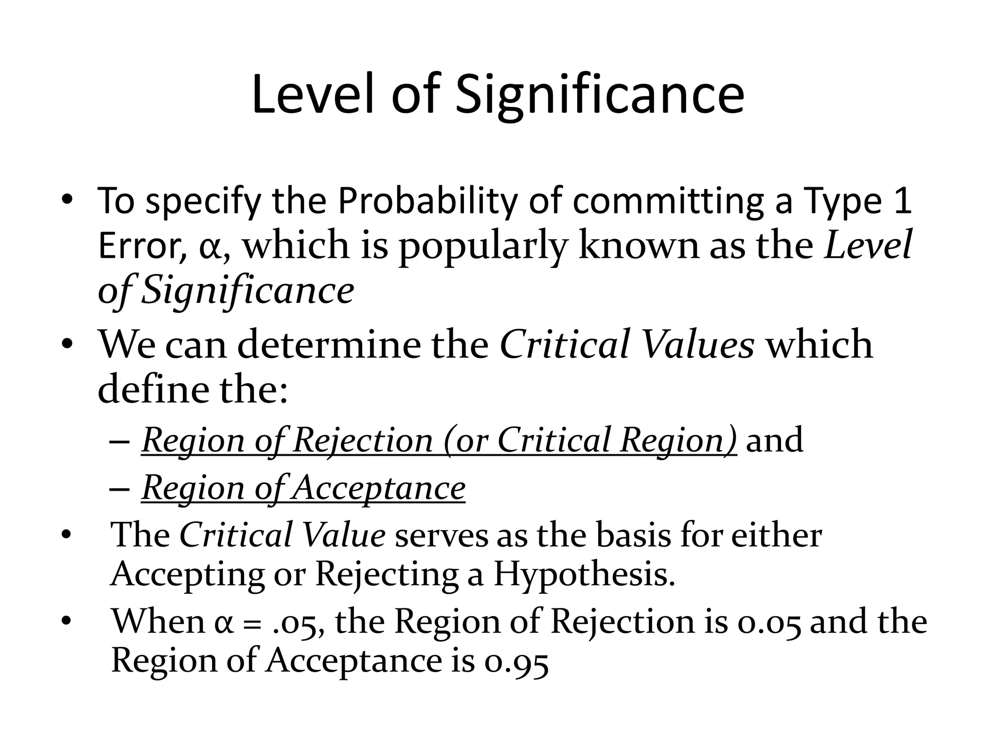 Level of Significance
• To specify the Probability of committing a Type 1
  Error, α, which is popularly known as the Level
  of Significance
• We can determine the Critical Values which
  define the:
    – Region of Rejection (or Critical Region) and
    – Region of Acceptance
•   The Critical Value serves as the basis for either
    Accepting or Rejecting a Hypothesis.
•   When α = .05, the Region of Rejection is 0.05 and the
    Region of Acceptance is 0.95
 