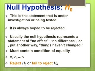 Null Hypothesis: H0
    This is the statement that is under
    investigation or being tested.

    It is always hoped to be rejected.

     Usually the null hypothesis represents a
    statement of “no effect”, “no difference”, or
    , put another way, “things haven’t changed.”
    Must contain condition of equality
    =, , or 
    Reject H0 or fail to reject H0
 