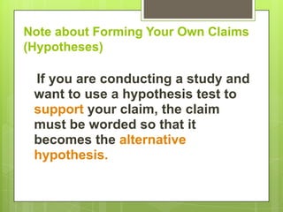 Note about Forming Your Own Claims
(Hypotheses)

 If you are conducting a study and
 want to use a hypothesis test to
 support your claim, the claim
 must be worded so that it
 becomes the alternative
 hypothesis.
 