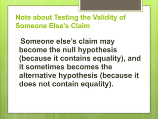 Note about Testing the Validity of
Someone Else’s Claim

  Someone else’s claim may
 become the null hypothesis
 (because it contains equality), and
 it sometimes becomes the
 alternative hypothesis (because it
 does not contain equality).
 