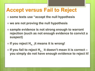 Accept versus Fail to Reject
 some     texts use “accept the null hypothesis

 we    are not proving the null hypothesis

 sample  evidence is not strong enough to warrant
  rejection (such as not enough evidence to convict a
  suspect)

 If   you reject Ho, iit means it is wrong!

 Ifyou fail to reject Ho , it doesn’t mean it is correct –
  you simply do not have enough evidence to reject it!
 