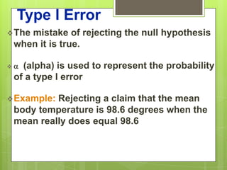 Type I Error
 The
    mistake of rejecting the null hypothesis
 when it is true.

(alpha) is used to represent the probability
 of a type I error

 Example:Rejecting a claim that the mean
 body temperature is 98.6 degrees when the
 mean really does equal 98.6
 