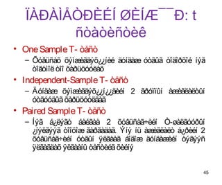 ÏÀÐÀÌÅÒÐÈÉÍ ØÈÍÆ¯¯Ð: t
         ñòàòèñòèê
• One Sample T- òåñò
  – Õóâüñàõ õýìæ    èãäýõ¿¿íèé äóíäàæ óòãûã òîäîðõîé íýã
    òîãòìîë òîî õàðüöóóëàõ
• Independent-Sample T- òåñò
  – Äóíäàæ õýìæ èãäýõ¿¿í¿¿äèéí 2 ãðóïïûí àæèãëàëòûí
    óòãóóäûã õàðüöóóëäàã
• Paired Sample T- òåñò
  – Íýã á¿ëýãò áàéãàà 2 õóâüñàã÷èéí Ò-øàëãóóðûí
    ¿íýëãýýã òîîöîæ ãàðãàäàã. Ýíý íü àæèãëàëò á¿ðèéí 2
    õóâüñàã÷èéí óòãûí ÿëãààã áîäîæ äóíäàæ  èéí òýãýýñ
    ÿëãàãäàõ ÿëãààíû òåñòèéã õèéíý


                                                       45
 