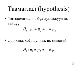 Таамаглал (hypothesis)
• Тэг таамаглал нь бүх дундажууд нь
  тэнцүү
          H 0 : µ1 = µ 2 = ... = µ k

• Дор хаяж хоёр дундаж нь ялгаатай

          H1 : µ 1 ≠ µ 2 ≠ ... ≠ µ k


                                       5
 