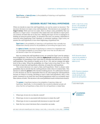 CHAPTER 8: INTRODUCTION TO HYPOTHESIS TESTING	 11
Type II error, or beta (b) error, is the probability of retaining a null hypothesis
that is actually false.
DECISION: REJECT THE NULL HYPOTHESIS
When we decide to reject the null hypothesis, we can be correct or incorrect. The
incorrect decision is to reject a true null hypothesis. This decision is an example of a
Type I error. With each test we make, there is always some probability that our
decision is a Type I error. A researcher who makes this error decides to reject previ­
ous notions of truth that are in fact true. Making this type of error is analogous to
finding an innocent person guilty. To minimize this error, we assume a defendant is
innocent when beginning a trial. Similarly, to minimize making a Type I error, we
assume the null hypothesis is true when beginning a hypothesis test.
Type I error is the probability of rejecting a null hypothesis that is actually true.
Researchers directly control for the probability of committing this type of error.
An alpha (a) level is the level of significance or criterion for a hypothesis test.
It is the largest probability of committing aType I error that we will allow and
still decide to reject the null hypothesis.
Since we assume the null hypothesis is true, we control for Type I error by stating a
level of significance. The level we set, called the alpha level (symbolized as a), is the larg­
est probability of committing a Type I error that we will allow and still decide to reject the
null hypothesis. This criterion is usually set at .05 (a = .05), and we compare the alpha
level to the p value. When the probability of a Type I error is less than 5% (p  .05),
we decide to reject the null hypothesis; otherwise, we retain the null hypothesis.
The correct decision is to reject a false null hypothesis. There is always some
probability that we decide that the null hypothesis is false when it is indeed false. This
decision is called the power of the decision-making process. It is called power because
it is the decision we aim for. Remember that we are only testing the null hypothesis
because we think it is wrong. Deciding to reject a false null hypothesis, then, is the
power, inasmuch as we learn the most about populations when we accurately reject
false notions of truth. This decision is the most published result in behavioral research.
The power in hypothesis testing is the probability of rejecting a false null
hypothesis. Specifically, it is the probability that a randomly selected sample will
show that the null hypothesis is false when the null hypothesis is indeed false.
1.	 What type of error do we directly control?
2.	 What type of error is associated with decisions to retain the null?
3.	 What type of error is associated with decisions to reject the null?
4.	 State the two correct decisions that a researcher can make.
NOTE: A Type II error, or beta
(b) error, is the probability of
incorrectly retaining the null
hypothesis.
NOTE: Researchers directly
control for the probability of
a Type I error by stating an
alpha (a) level.
NOTE: The power in hypothesis
testing is the probability of
correctly rejecting the value
stated in the null hypothesis.
DEFINITION
DEFINITION
LEARNING
CHECK 4
Answers:1.TypeIerror;2.TypeIIerror;3.TypeIerror;4.Retainatruenullhypothesisandrejectafalsenull
hypothesis.
DEFINITION
 