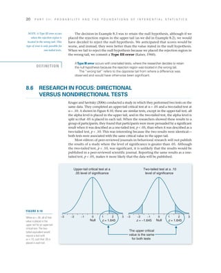 20	 P A R T I I I : P R O B A B I L I T Y A N D T H E F O U N D A T I O N S O F I N F E R E N T I A L S T A T I S T I C S
The decision in Example 8.3 was to retain the null hypothesis, although if we
placed the rejection region in the upper tail (as we did in Example 8.2), we would
have decided to reject the null hypothesis. We anticipated that scores would be
worse, and instead, they were better than the value stated in the null hypothesis.
When we fail to reject the null hypothesis because we placed the rejection region in
the wrong tail, we commit a Type III error (Kaiser, 1960).
AType III error occurs with one-tailed tests, where the researcher decides to retain
the null hypothesis because the rejection region was located in the wrong tail.
The “wrong tail” refers to the opposite tail from where a difference was
observed and would have otherwise been significant.
8.6	RESEARCH IN FOCUS: DIRECTIONAL
VERSUS NONDIRECTIONAL TESTS
Kruger and Savitsky (2006) conducted a study in which they performed two tests on the
same data. They completed an upper-tail critical test at a = .05 and a two-tailed test at
a = .10. A shown in Figure 8.10, these are similar tests, except in the upper-tail test, all
the alpha level is placed in the upper tail, and in the two-tailed test, the alpha level is
split so that .05 is placed in each tail. When the researchers showed these results to a
group of participants, they found that participants were more persuaded by a significant
result when it was described as a one-tailed test, p  .05, than when it was described as a
two-tailed test, p  .10. This was interesting because the two results were identical—
both tests were associated with the same critical value in the upper tail.
Most editors of peer-reviewed journals in behavioral research will not publish
the results of a study where the level of significance is greater than .05. Although
the two-tailed test, p  .10, was significant, it is unlikely that the results would be
published in a peer-reviewed scientific journal. Reporting the same results as a one-
tailed test, p  .05, makes it more likely that the data will be published.
NOTE: A Type III error occurs
when the rejection region is
located in the wrong tail. This
type of error is only possible for
one-tailed tests.
DEFINITION
z = 1.645 z = −1.645
Upper-tail critical test at a
.05 level of significance
Two-tailed test at a .10
level of significance
The upper critical
value is the same
for both tests
0−1−2−3
Null
21 3
z = 1.645
0−1−2−3
Null
21 3
FIGURE 8.10
When a = .05, all of that
value is placed in the
upper tail for an upper-tail
critical test. The two-
tailed equivalent would
require a test with
a = .10, such that .05 is
placed in each tail.
 