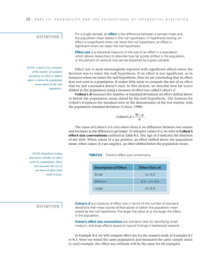 22	 P A R T I I I : P R O B A B I L I T Y A N D T H E F O U N D A T I O N S O F I N F E R E N T I A L S T A T I S T I C S
Cohen’s d is a measure of effect size in terms of the number of standard
deviations that mean scores shifted above or below the population mean
stated by the null hypothesis.The larger the value of d, the larger the effect
in the population.
Cohen’s effect size conventions are standard rules for identifying small,
medium, and large effects based on typical findings in behavioral research.
In Example 8.4, we will compute effect size for the research study in Examples 8.1
to 8.3. Since we tested the same population and measured the same sample mean
in each example, the effect size estimate will be the same for all examples.
For a single sample, an effect is the difference between a sample mean and
the population mean stated in the null hypothesis. In hypothesis testing, an
effect is insignificant when we retain the null hypothesis; an effect is
significant when we reject the null hypothesis.
Effect size is a statistical measure of the size of an effect in a population,
which allows researchers to describe how far scores shifted in the population,
or the percent of variance that can be explained by a given variable.
Effect size is most meaningfully reported with significant effects when the
decision was to reject the null hypothesis. If an effect is not significant, as in
instances when we retain the null hypothesis, then we are concluding that an effect
does not exist in a population. It makes little sense to compute the size of an effect
that we just concluded doesn’t exist. In this section, we describe how far scores
shifted in the population using a measure of effect size called Cohen’s d.
Cohen’s d measures the number of standard deviations an effect shifted above
or below the population mean stated by the null hypothesis. The formula for
Cohen’s d replaces the standard error in the denominator of the test statistic with
the population standard deviation (Cohen, 1988):
Cohen’s d
M
=
− µ
σ
.
The value of Cohen’s d is zero when there is no difference between two means
and increases as the differences get larger. To interpret values of d, we refer to Cohen’s
effect size conventions outlined in Table 8.6. The sign of d indicates the direction
of the shift. When values of d are positive, an effect shifted above the population
mean; when values of d are negative, an effect shifted below the population mean.
NOTE: Cohen’s d is a measure
of the number of standard
deviations an effect is shifted
above or below the population
mean stated by the null
hypothesis.
DEFINITION
Description of Effect Effect Size (d)
Small d  0.2
Medium 0.2  d  0.8
Large d  0.8
TABLE 8.6  Cohen’s effect size conventions.NOTE: Hypothesis testing
determines whether an effect
exists in a population. Effect
size measures the size of
an observed effect from
small to large.
DEFINITION
 