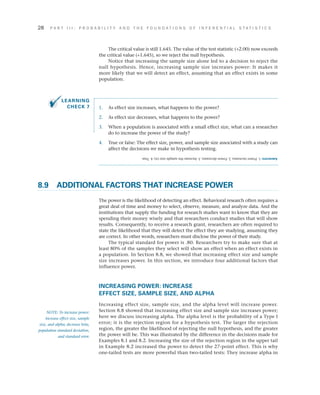 28	 P A R T I I I : P R O B A B I L I T Y A N D T H E F O U N D A T I O N S O F I N F E R E N T I A L S T A T I S T I C S
The critical value is still 1.645. The value of the test statistic (+2.00) now exceeds
the critical value (+1.645), so we reject the null hypothesis.
Notice that increasing the sample size alone led to a decision to reject the
null hypothesis. Hence, increasing sample size increases power: It makes it
more likely that we will detect an effect, assuming that an effect exists in some
population.
1.	 As effect size increases, what happens to the power?
2.	 As effect size decreases, what happens to the power?
3.	 When a population is associated with a small effect size, what can a researcher
do to increase the power of the study?
4.	 True or false: The effect size, power, and sample size associated with a study can
affect the decisions we make in hypothesis testing.
8.9	 ADDITIONAL FACTORS THAT INCREASE POWER
The power is the likelihood of detecting an effect. Behavioral research often requires a
great deal of time and money to select, observe, measure, and analyze data. And the
institutions that supply the funding for research studies want to know that they are
spending their money wisely and that researchers conduct studies that will show
results. Consequently, to receive a research grant, researchers are often required to
state the likelihood that they will detect the effect they are studying, assuming they
are correct. In other words, researchers must disclose the power of their study.
The typical standard for power is .80. Researchers try to make sure that at
least 80% of the samples they select will show an effect when an effect exists in
a population. In Section 8.8, we showed that increasing effect size and sample
size increases power. In this section, we introduce four additional factors that
influence power.
INCREASING POWER: INCREASE
EFFECT SIZE, SAMPLE SIZE, AND ALPHA
Increasing effect size, sample size, and the alpha level will increase power.
Section 8.8 showed that increasing effect size and sample size increases power;
here we discuss increasing alpha. The alpha level is the probability of a Type I
error; it is the rejection region for a hypothesis test. The larger the rejection
region, the greater the likelihood of rejecting the null hypothesis, and the greater
the power will be. This was illustrated by the difference in the decisions made for
Examples 8.1 and 8.2. Increasing the size of the rejection region in the upper tail
in Example 8.2 increased the power to detect the 27-point effect. This is why
one-tailed tests are more powerful than two-tailed tests: They increase alpha in
NOTE: To increase power:
increase effect size, sample
size, and alpha; decrease beta,
population standard deviation,
and standard error.
Answers:1.Powerincreases;2.Powerdecreases;3.Increasethesamplesize(n);4.True.
LEARNING
CHECK 7
 